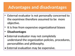 Advantages and disadvantages
• External evaluator is not personally concerned to
the examinee therefore assumed to be more
objective.
• It is free from expensive organizational biases
• Disadvantages
• External evaluator may not completely
understand the organization policies, procedures,
personalities and philosophy.
• External evaluation may be expensive.
 