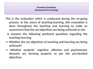 Formative Evaluation
(Assessment for learning)
This is the evaluation which is conducted during the on-going
process. In the arena of teaching-learning, this evaluation is
done throughout the teaching and learning to make an
assessment that the set objectives are being achieved or not.
It answers the following pertinent questions regarding the
teaching-learning.
➢ Whether the set objectives of teaching and learning are being
achieved?
➢ Whether students’ cognitive, affective and psychomotor
domains are forming properly as per the pre-decided
objectives
 