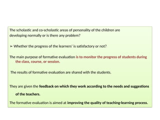 The scholastic and co-scholastic areas of personality of the children are
developing normally or is there any problem?
➢ Whether the progress of the learners’ is satisfactory or not?
The main purpose of formative evaluation is to monitor the progress of students during
the class, course, or session.
The results of formative evaluation are shared with the students.
They are given the feedback on which they work according to the needs and suggestions
of the teachers.
The formative evaluation is aimed at improving the quality of teaching-learning process.
 