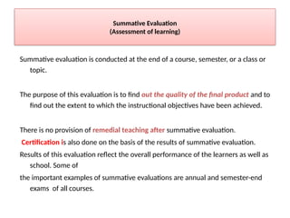 Summative Evaluation
(Assessment of learning)
Summative evaluation is conducted at the end of a course, semester, or a class or
topic.
The purpose of this evaluation is to find out the quality of the final product and to
find out the extent to which the instructional objectives have been achieved.
There is no provision of remedial teaching after summative evaluation.
Certification is also done on the basis of the results of summative evaluation.
Results of this evaluation reflect the overall performance of the learners as well as
school. Some of
the important examples of summative evaluations are annual and semester-end
exams of all courses.
 