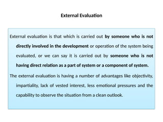 External Evaluation
External evaluation is that which is carried out by someone who is not
directly involved in the development or operation of the system being
evaluated, or we can say it is carried out by someone who is not
having direct relation as a part of system or a component of system.
The external evaluation is having a number of advantages like objectivity,
impartiality, lack of vested interest, less emotional pressures and the
capability to observe the situation from a clean outlook.
 