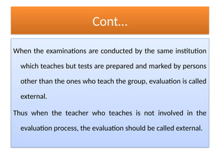 Cont…
When the examinations are conducted by the same institution
which teaches but tests are prepared and marked by persons
other than the ones who teach the group, evaluation is called
external.
Thus when the teacher who teaches is not involved in the
evaluation process, the evaluation should be called external.
 