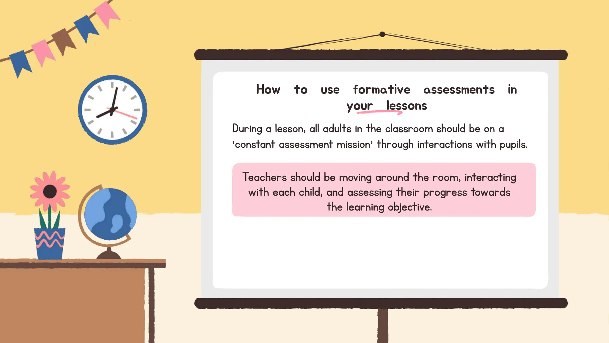 During a lesson, all adults in the classroom should be on a
‘constant assessment mission’ through interactions with pupils.
How to use formative assessments in
your lessons
Teachers should be moving around the room, interacting
with each child, and assessing their progress towards
the learning objective.
 