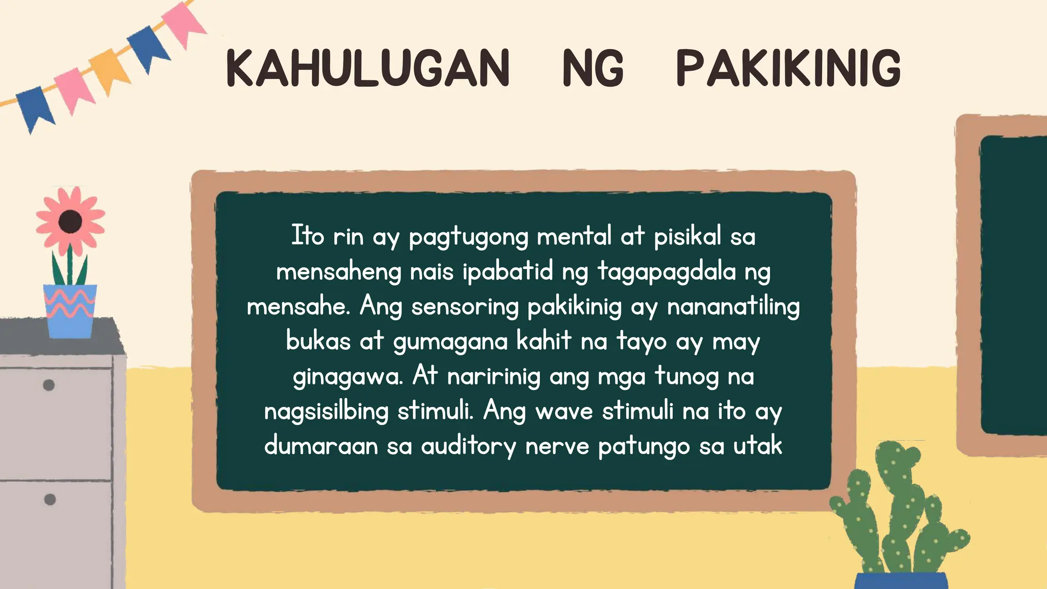 KAHULUGAN NG PAKIKINIG
Ito rin ay pagtugong mental at pisikal sa
mensaheng nais ipabatid ng tagapagdala ng
mensahe. Ang sensoring pakikinig ay nananatiling
bukas at gumagana kahit na tayo ay may
ginagawa. At naririnig ang mga tunog na
nagsisilbing stimuli. Ang wave stimuli na ito ay
dumaraan sa auditory nerve patungo sa utak
 