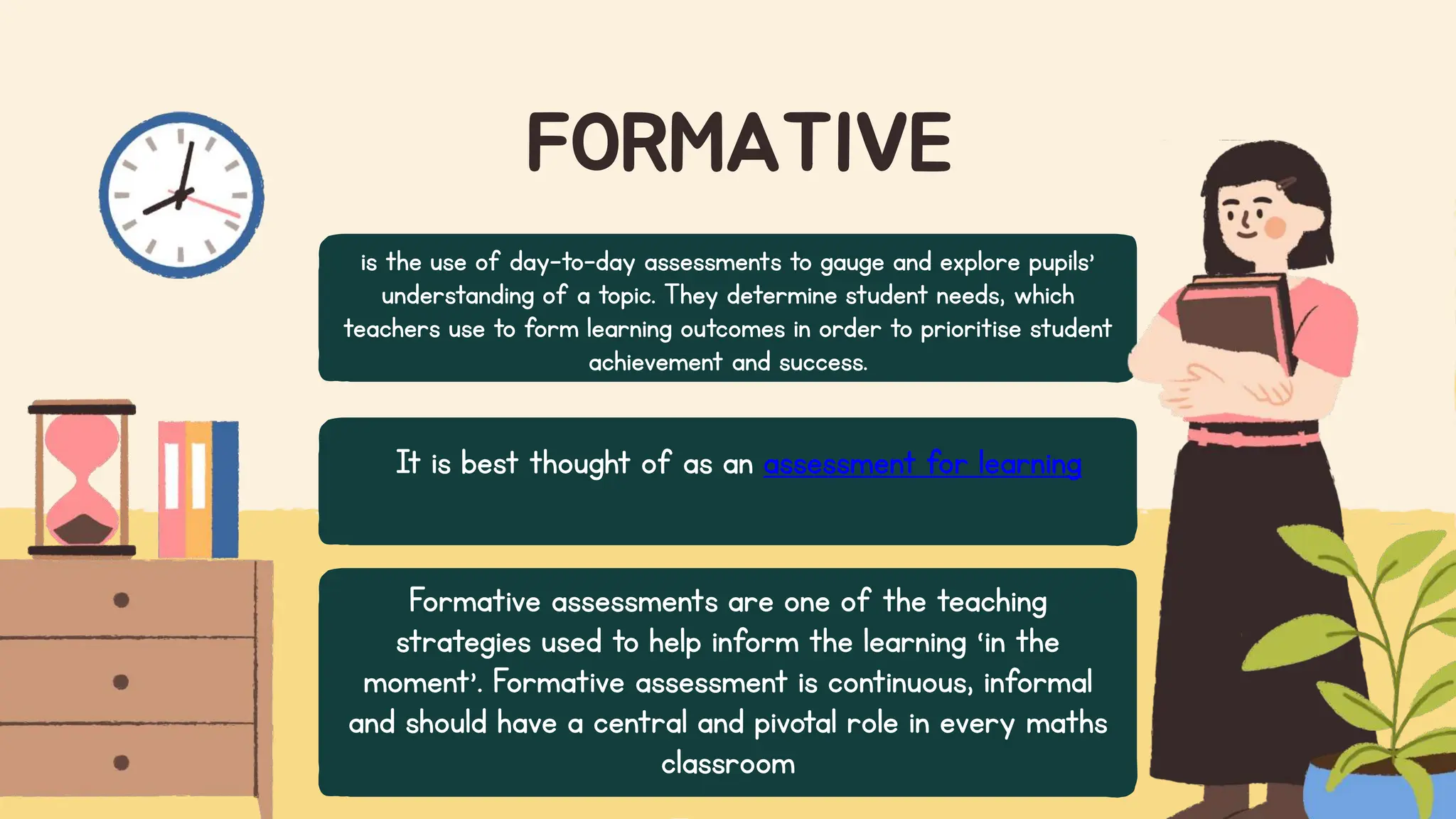 FORMATIVE
It is best thought of as an assessment for learning
is the use of day-to-day assessments to gauge and explore pupils’
understanding of a topic. They determine student needs, which
teachers use to form learning outcomes in order to prioritise student
achievement and success.
Formative assessments are one of the teaching
strategies used to help inform the learning ‘in the
moment’. Formative assessment is continuous, informal
and should have a central and pivotal role in every maths
classroom
 