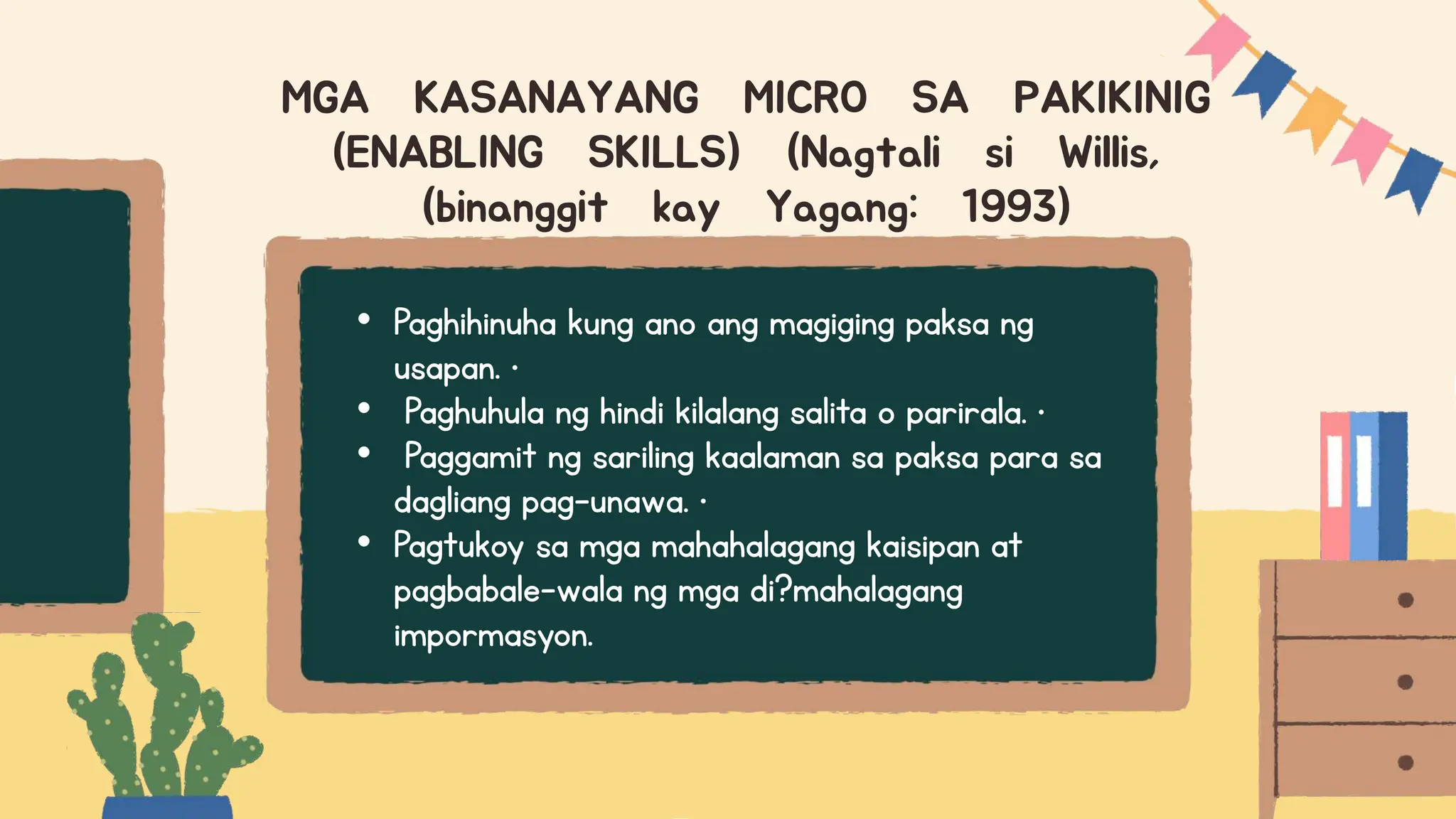 • Paghihinuha kung ano ang magiging paksa ng
usapan. •
• Paghuhula ng hindi kilalang salita o parirala. •
• Paggamit ng sariling kaalaman sa paksa para sa
dagliang pag-unawa. •
• Pagtukoy sa mga mahahalagang kaisipan at
pagbabale-wala ng mga di?mahalagang
impormasyon.
MGA KASANAYANG MICRO SA PAKIKINIG
(ENABLING SKILLS) (Nagtali si Willis,
(binanggit kay Yagang: 1993)
 