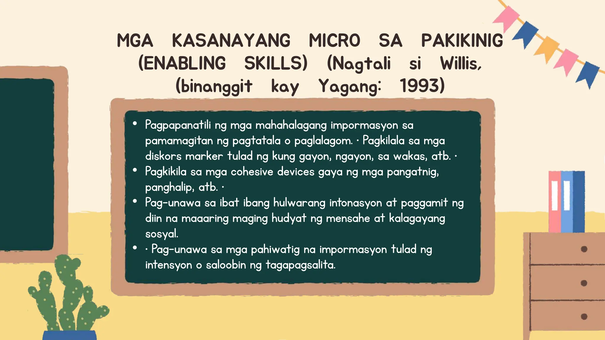 • Pagpapanatili ng mga mahahalagang impormasyon sa
pamamagitan ng pagtatala o paglalagom. • Pagkilala sa mga
diskors marker tulad ng kung gayon, ngayon, sa wakas, atb. •
• Pagkikila sa mga cohesive devices gaya ng mga pangatnig,
panghalip, atb. •
• Pag-unawa sa ibat ibang hulwarang intonasyon at paggamit ng
diin na maaaring maging hudyat ng mensahe at kalagayang
sosyal.
• • Pag-unawa sa mga pahiwatig na impormasyon tulad ng
intensyon o saloobin ng tagapagsalita.
MGA KASANAYANG MICRO SA PAKIKINIG
(ENABLING SKILLS) (Nagtali si Willis,
(binanggit kay Yagang: 1993)
 