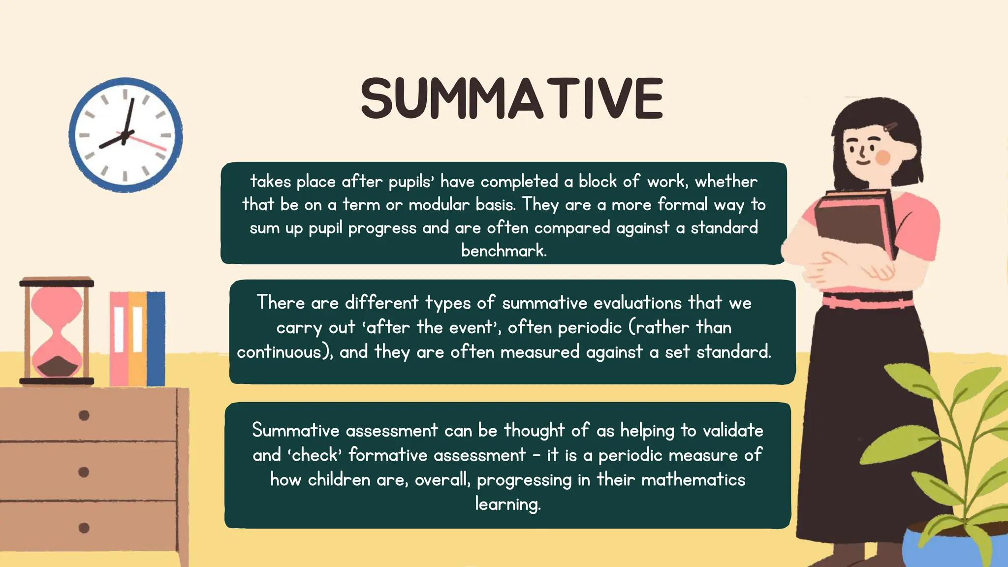 SUMMATIVE
takes place after pupils’ have completed a block of work, whether
that be on a term or modular basis. They are a more formal way to
sum up pupil progress and are often compared against a standard
benchmark.
There are different types of summative evaluations that we
carry out ‘after the event’, often periodic (rather than
continuous), and they are often measured against a set standard.
Summative assessment can be thought of as helping to validate
and ‘check’ formative assessment – it is a periodic measure of
how children are, overall, progressing in their mathematics
learning.
 