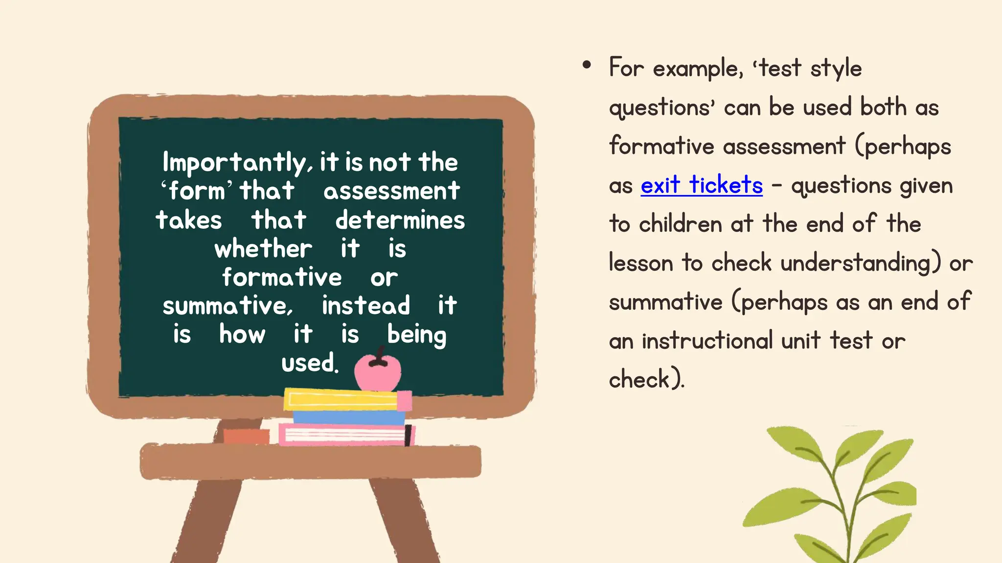 • For example, ‘test style
questions’ can be used both as
formative assessment (perhaps
as exit tickets – questions given
to children at the end of the
lesson to check understanding) or
summative (perhaps as an end of
an instructional unit test or
check).
Importantly, it is not the
‘form’that assessment
takes that determines
whether it is
formative or
summative, instead it
is how it is being
used.
 