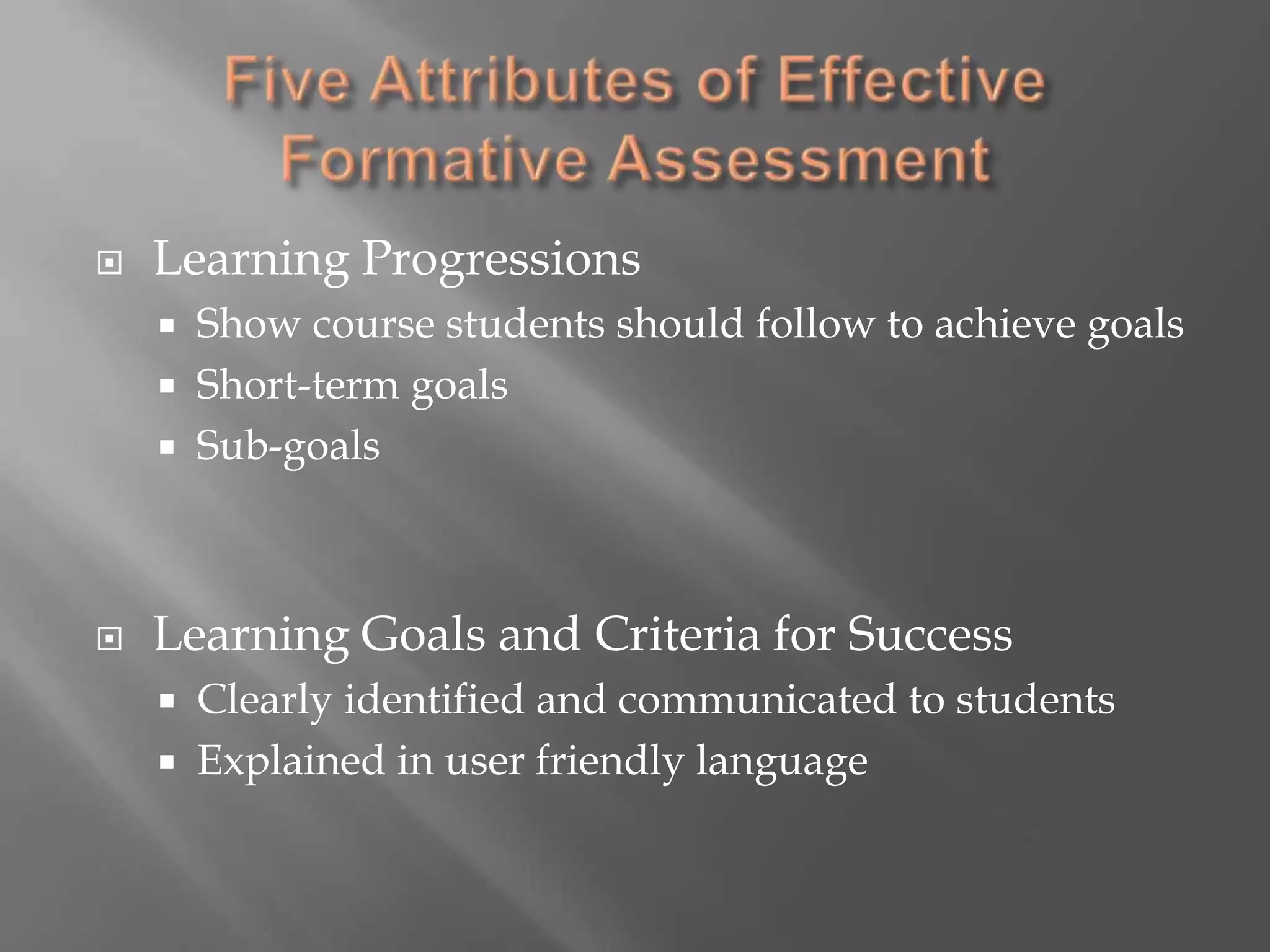 Five Attributes of Effective Formative AssessmentLearning ProgressionsShow course students should follow to achieve goalsShort-term goalsSub-goalsLearning Goals and Criteria for SuccessClearly identified and communicated to studentsExplained in user friendly language