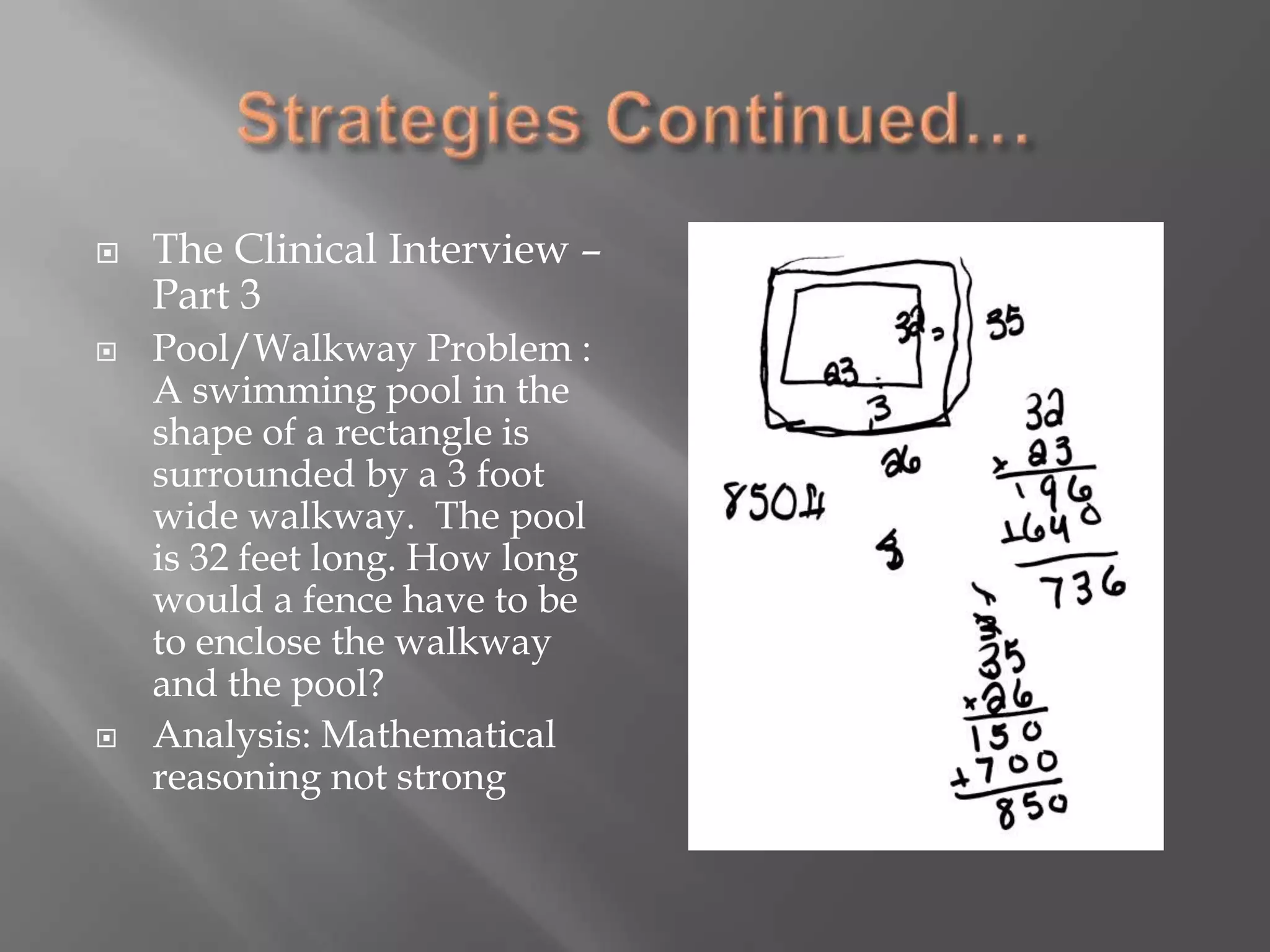 Strategies Continued…The Clinical Interview – Part 3Pool/Walkway Problem : A swimming pool in the shape of a rectangle is surrounded by a 3 foot wide walkway.  The pool is 32 feet long. How long would a fence have to be to enclose the walkway and the pool? 