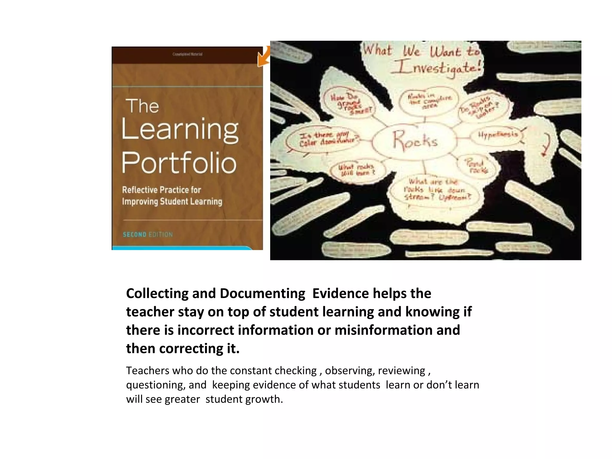 Collecting and Documenting Evidence helps the
teacher stay on top of student learning and knowing if
there is incorrect information or misinformation and
then correcting it.
Teachers who do the constant checking , observing, reviewing ,
questioning, and keeping evidence of what students learn or don’t learn
will see greater student growth.
 