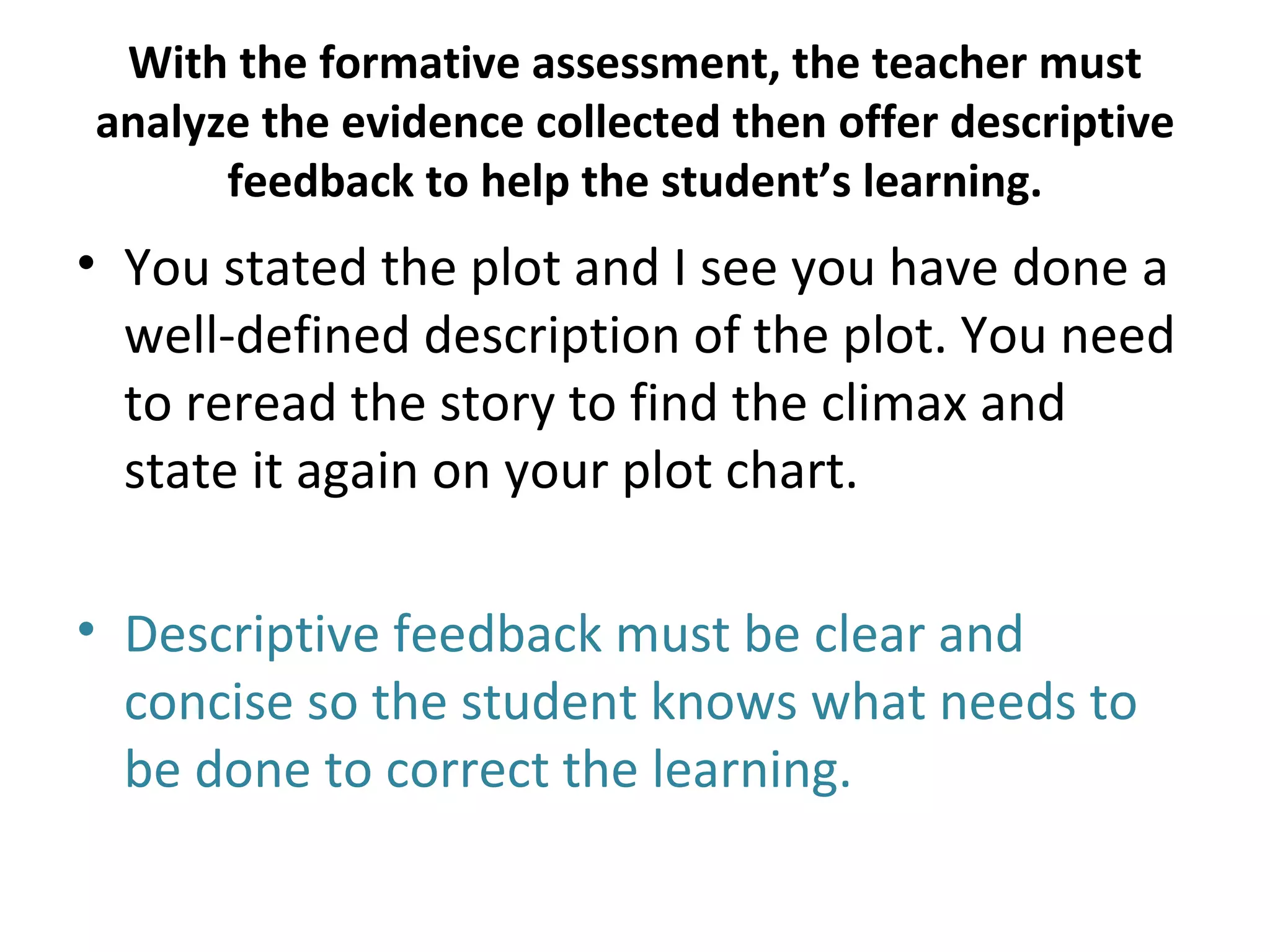 With the formative assessment, the teacher must
analyze the evidence collected then offer descriptive
      feedback to help the student’s learning.
• You stated the plot and I see you have done a
  well-defined description of the plot. You need
  to reread the story to find the climax and
  state it again on your plot chart.

• Descriptive feedback must be clear and
  concise so the student knows what needs to
  be done to correct the learning.
 