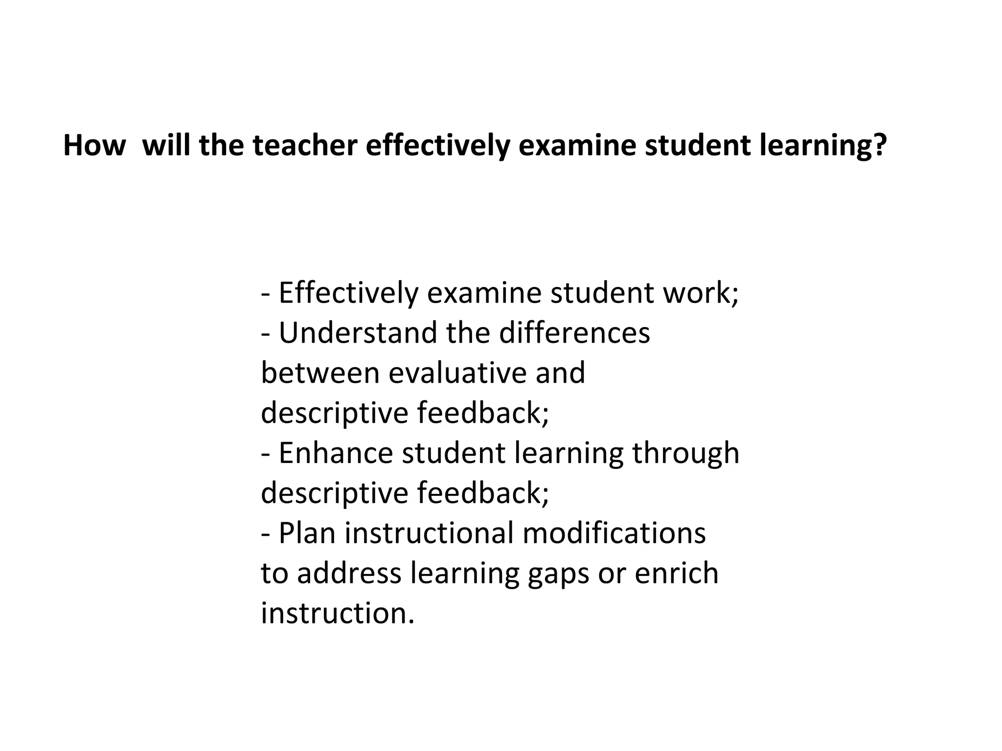 How will the teacher effectively examine student learning?



             - Effectively examine student work;
             - Understand the differences
             between evaluative and
             descriptive feedback;
             - Enhance student learning through
             descriptive feedback;
             - Plan instructional modifications
             to address learning gaps or enrich
             instruction.
 