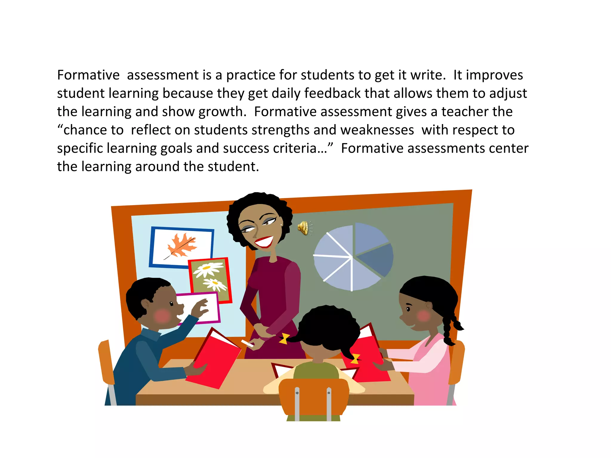 Formative assessment is a practice for students to get it write. It improves
student learning because they get daily feedback that allows them to adjust
the learning and show growth. Formative assessment gives a teacher the
“chance to reflect on students strengths and weaknesses with respect to
specific learning goals and success criteria…” Formative assessments center
the learning around the student.
 