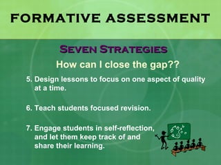 FORMATIVE ASSESSMENT

          Seven Strategies
         How can I close the gap??
 5. Design lessons to focus on one aspect of quality
    at a time.

 6. Teach students focused revision.

 7. Engage students in self-reflection,
    and let them keep track of and
    share their learning.
 