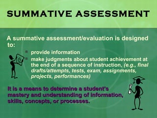 SUMMATIVE ASSESSMENT

A summative assessment/evaluation is designed
to:
         provide information
         make judgments about student achievement at
          the end of a sequence of instruction, (e.g., final
          drafts/attempts, tests, exam, assignments,
          projects, performances)

It is a means to determine a student’s
mastery and understanding of information,
skills, concepts, or processes.
 