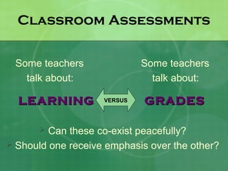 Classroom Assessments


 Some teachers               Some teachers
   talk about:                 talk about:

  LEARNING          VERSUS   GRADES

        Can these co-exist peacefully?
 Should one receive emphasis over the other?
 