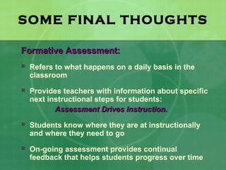 SOME FINAL THOUGHTS

Formative Assessment:
   Refers to what happens on a daily basis in the
    classroom
   Provides teachers with information about specific
    next instructional steps for students:
           Assessment Drives Instruction.
   Students know where they are at instructionally
    and where they need to go
   On-going assessment provides continual
    feedback that helps students progress over time
 