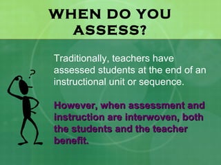 WHEN DO YOU
  ASSESS?

Traditionally, teachers have
assessed students at the end of an
instructional unit or sequence.

However, when assessment and
instruction are interwoven, both
the students and the teacher
benefit.
 