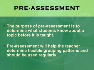 PRE-ASSESSMENT

   The purpose of pre-assessment is to
    determine what students know about a
    topic before it is taught.

   Pre-assessment will help the teacher
    determine flexible grouping patterns and
    should be used regularly.
 