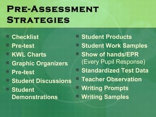 Pre-Assessment
Strategies
   Checklist                Student Products
   Pre-test                 Student Work Samples
   KWL Charts               Show of hands/EPR
   Graphic Organizers        (Every Pupil Response)
   Pre-test                 Standardized Test Data
   Student Discussions      Teacher Observation
   Student                  Writing Prompts
    Demonstrations           Writing Samples
 