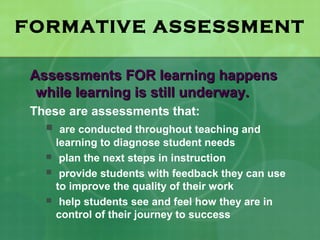 FORMATIVE ASSESSMENT

 Assessments FOR learning happens
  while learning is still underway.
 These are assessments that:
    are conducted throughout teaching and
       learning to diagnose student needs
       plan the next steps in instruction
       provide students with feedback they can use
       to improve the quality of their work
       help students see and feel how they are in
       control of their journey to success
 