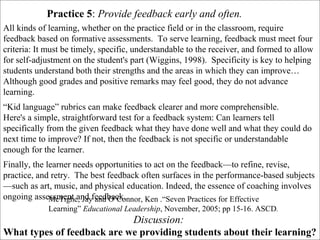 Discussion:
What types of feedback are we providing students about their learning?
Practice 5: Provide feedback early and often.
All kinds of learning, whether on the practice field or in the classroom, require
feedback based on formative assessments. To serve learning, feedback must meet four
criteria: It must be timely, specific, understandable to the receiver, and formed to allow
for self-adjustment on the student's part (Wiggins, 1998). Specificity is key to helping
students understand both their strengths and the areas in which they can improve…
Although good grades and positive remarks may feel good, they do not advance
learning.
“Kid language” rubrics can make feedback clearer and more comprehensible.
Here's a simple, straightforward test for a feedback system: Can learners tell
specifically from the given feedback what they have done well and what they could do
next time to improve? If not, then the feedback is not specific or understandable
enough for the learner.
Finally, the learner needs opportunities to act on the feedback—to refine, revise,
practice, and retry. The best feedback often surfaces in the performance-based subjects
—such as art, music, and physical education. Indeed, the essence of coaching involves
ongoing assessment and feedback.McTighe, Jay and O’Connor, Ken .“Seven Practices for Effective
Learning” Educational Leadership, November, 2005; pp 15-16. ASCD.
 