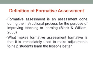 Definition of Formative Assessment
• Formative assessment is an assessment done
during the instructional process for the purpose of
improving teaching or learning (Black & William,
2003)
• What makes formative assessment formative is
that it is immediately used to make adjustments
to help students learn the lessons better.
 