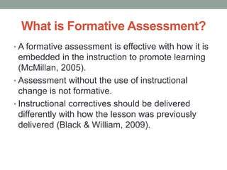 What is Formative Assessment?
• A formative assessment is effective with how it is
embedded in the instruction to promote learning
(McMillan, 2005).
• Assessment without the use of instructional
change is not formative.
• Instructional correctives should be delivered
differently with how the lesson was previously
delivered (Black & William, 2009).
 