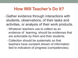 How Will Teacher’s Do It?
• Gather evidence through interactions with
students, observations, of their tasks and
activities, or analysis of their work products.
• Whatever teachers use to collect as an
evidence of learning, should be evidences that
are actionable by them and their students.
• Collection should be systematic so that
teachers have constant stream of information
tied to indicators of progress (competencies).
 