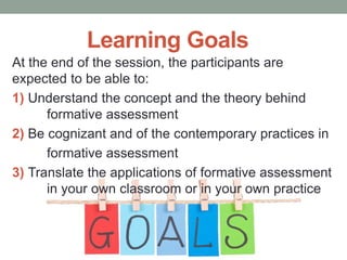 Learning Goals
At the end of the session, the participants are
expected to be able to:
1) Understand the concept and the theory behind
formative assessment
2) Be cognizant and of the contemporary practices in
formative assessment
3) Translate the applications of formative assessment
in your own classroom or in your own practice
 