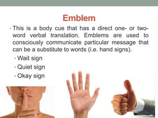 Emblem
• This is a body cue that has a direct one- or two-
word verbal translation. Emblems are used to
consciously communicate particular message that
can be a substitute to words (i.e. hand signs).
• Wait sign
• Quiet sign
• Okay sign
 