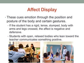 Affect Display
• These cues emotion through the position and
posture of the body and certain gestures.
• If the student has a rigid, tense, slumped, body with
arms and legs crossed, the affect is negative and
defensive.
• Students with open, relaxed bodies who lean toward the
teacher communicates something positive.
 