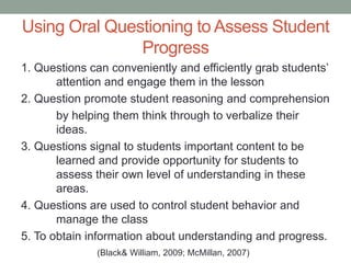Using Oral Questioning to Assess Student
Progress
1. Questions can conveniently and efficiently grab students’
attention and engage them in the lesson
2. Question promote student reasoning and comprehension
by helping them think through to verbalize their
ideas.
3. Questions signal to students important content to be
learned and provide opportunity for students to
assess their own level of understanding in these
areas.
4. Questions are used to control student behavior and
manage the class
5. To obtain information about understanding and progress.
(Black& William, 2009; McMillan, 2007)
 