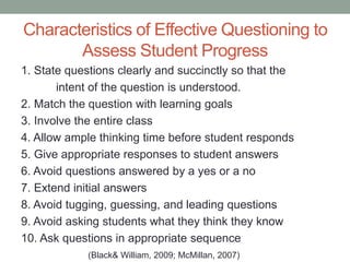 Characteristics of Effective Questioning to
Assess Student Progress
1. State questions clearly and succinctly so that the
intent of the question is understood.
2. Match the question with learning goals
3. Involve the entire class
4. Allow ample thinking time before student responds
5. Give appropriate responses to student answers
6. Avoid questions answered by a yes or a no
7. Extend initial answers
8. Avoid tugging, guessing, and leading questions
9. Avoid asking students what they think they know
10. Ask questions in appropriate sequence
(Black& William, 2009; McMillan, 2007)
 