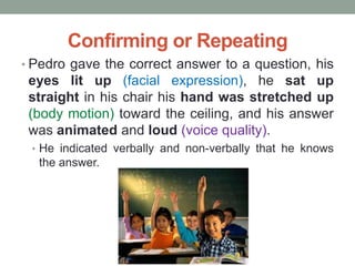 Confirming or Repeating
• Pedro gave the correct answer to a question, his
eyes lit up (facial expression), he sat up
straight in his chair his hand was stretched up
(body motion) toward the ceiling, and his answer
was animated and loud (voice quality).
• He indicated verbally and non-verbally that he knows
the answer.
 