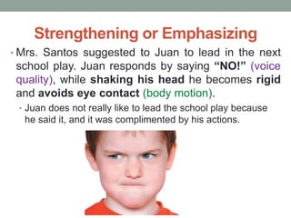 Strengthening or Emphasizing
• Mrs. Santos suggested to Juan to lead in the next
school play. Juan responds by saying “NO!” (voice
quality), while shaking his head he becomes rigid
and avoids eye contact (body motion).
• Juan does not really like to lead the school play because
he said it, and it was complimented by his actions.
 