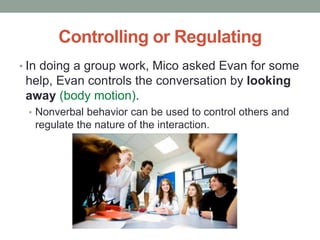 Controlling or Regulating
• In doing a group work, Mico asked Evan for some
help, Evan controls the conversation by looking
away (body motion).
• Nonverbal behavior can be used to control others and
regulate the nature of the interaction.
 