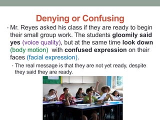 Denying or Confusing
• Mr. Reyes asked his class if they are ready to begin
their small group work. The students gloomily said
yes (voice quality), but at the same time look down
(body motion) with confused expression on their
faces (facial expression).
• The real message is that they are not yet ready, despite
they said they are ready.
 
