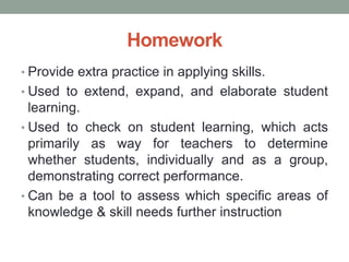 Homework
• Provide extra practice in applying skills.
• Used to extend, expand, and elaborate student
learning.
• Used to check on student learning, which acts
primarily as way for teachers to determine
whether students, individually and as a group,
demonstrating correct performance.
• Can be a tool to assess which specific areas of
knowledge & skill needs further instruction
 