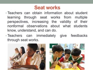 Seat works
• Teachers can obtain information about student
learning through seat works from multiple
perspectives, increasing the validity of their
nonformal observations about what students
know, understand, and can do.
• Teachers can immediately give feedbacks
through seat works.
 