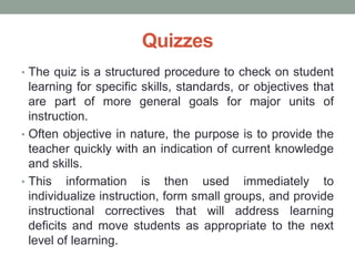 Quizzes
• The quiz is a structured procedure to check on student
learning for specific skills, standards, or objectives that
are part of more general goals for major units of
instruction.
• Often objective in nature, the purpose is to provide the
teacher quickly with an indication of current knowledge
and skills.
• This information is then used immediately to
individualize instruction, form small groups, and provide
instructional correctives that will address learning
deficits and move students as appropriate to the next
level of learning.
 