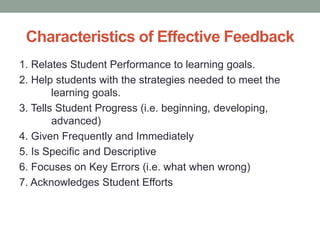 Characteristics of Effective Feedback
1. Relates Student Performance to learning goals.
2. Help students with the strategies needed to meet the
learning goals.
3. Tells Student Progress (i.e. beginning, developing,
advanced)
4. Given Frequently and Immediately
5. Is Specific and Descriptive
6. Focuses on Key Errors (i.e. what when wrong)
7. Acknowledges Student Efforts
 