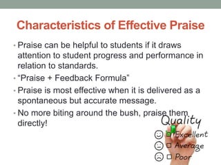 Characteristics of Effective Praise
• Praise can be helpful to students if it draws
attention to student progress and performance in
relation to standards.
• “Praise + Feedback Formula”
• Praise is most effective when it is delivered as a
spontaneous but accurate message.
• No more biting around the bush, praise them
directly!
 