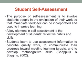 Student Self-Assessment
• The purpose of self-assessment is to involve
students deeply in the evaluation of their work so
that immediate feedback can be incorporated and
used to improve learning.
• A key element in self-assessment is the
development of students’ reflective habits and
skills.
• Students learn to use assessment information to
describe quality work, to communicate their
progress toward meeting learning targets, and to
develop metacognitive skills (Chappuis &
Stiggins, 2002).
 
