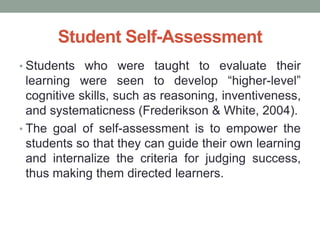 Student Self-Assessment
• Students who were taught to evaluate their
learning were seen to develop “higher-level”
cognitive skills, such as reasoning, inventiveness,
and systematicness (Frederikson & White, 2004).
• The goal of self-assessment is to empower the
students so that they can guide their own learning
and internalize the criteria for judging success,
thus making them directed learners.
 