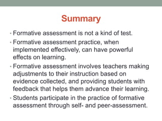 Summary
• Formative assessment is not a kind of test.
• Formative assessment practice, when
implemented effectively, can have powerful
effects on learning.
• Formative assessment involves teachers making
adjustments to their instruction based on
evidence collected, and providing students with
feedback that helps them advance their learning.
• Students participate in the practice of formative
assessment through self- and peer-assessment.
 