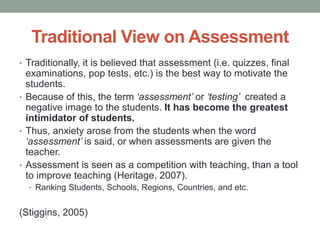 Traditional View on Assessment
• Traditionally, it is believed that assessment (i.e. quizzes, final
examinations, pop tests, etc.) is the best way to motivate the
students.
• Because of this, the term ‘assessment’ or ‘testing’ created a
negative image to the students. It has become the greatest
intimidator of students.
• Thus, anxiety arose from the students when the word
‘assessment’ is said, or when assessments are given the
teacher.
• Assessment is seen as a competition with teaching, than a tool
to improve teaching (Heritage, 2007).
• Ranking Students, Schools, Regions, Countries, and etc.
(Stiggins, 2005)
 