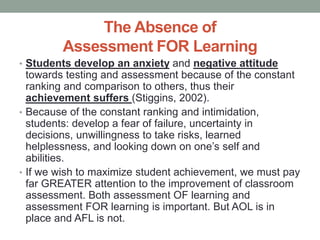 The Absence of
Assessment FOR Learning
• Students develop an anxiety and negative attitude
towards testing and assessment because of the constant
ranking and comparison to others, thus their
achievement suffers (Stiggins, 2002).
• Because of the constant ranking and intimidation,
students: develop a fear of failure, uncertainty in
decisions, unwillingness to take risks, learned
helplessness, and looking down on one’s self and
abilities.
• If we wish to maximize student achievement, we must pay
far GREATER attention to the improvement of classroom
assessment. Both assessment OF learning and
assessment FOR learning is important. But AOL is in
place and AFL is not.
 